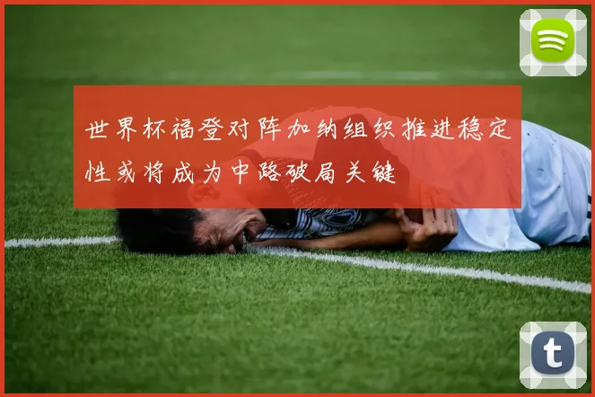 世界杯福登对阵加纳组织推进稳定性或将成为中路破局关键