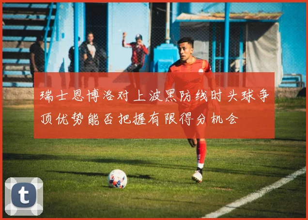 瑞士恩博洛对上波黑防线时头球争顶优势能否把握有限得分机会