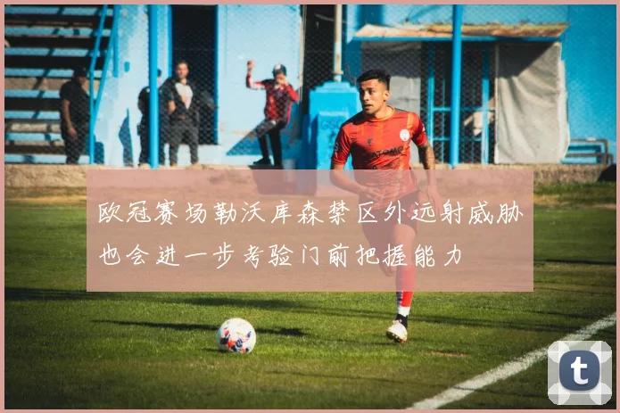 欧冠赛场勒沃库森禁区外远射威胁也会进一步考验门前把握能力