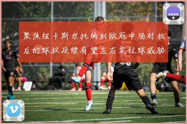 聚焦纽卡斯尔托纳利欧冠中场对抗后的球权延续有望左右定位球威胁