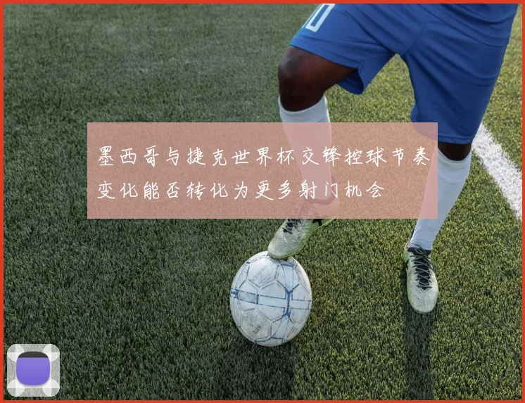 墨西哥与捷克世界杯交锋控球节奏变化能否转化为更多射门机会