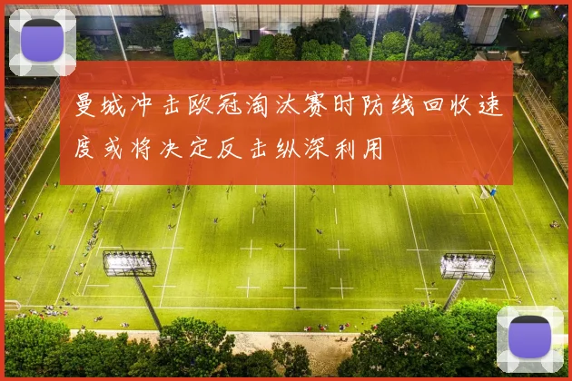曼城冲击欧冠淘汰赛时防线回收速度或将决定反击纵深利用